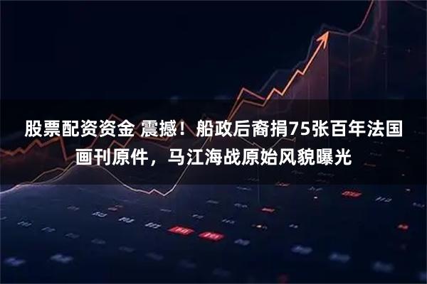 股票配资资金 震撼！船政后裔捐75张百年法国画刊原件，马江海战原始风貌曝光