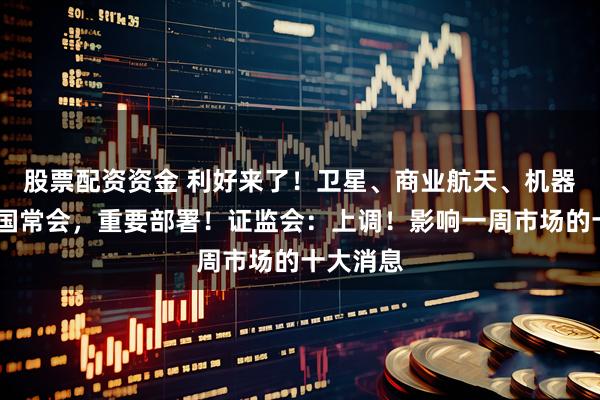 股票配资资金 利好来了！卫星、商业航天、机器人……国常会，重要部署！证监会：上调！影响一周市场的十大消息